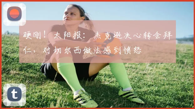 硬刚！太阳报：杰克逊决心转会拜仁，对切尔西做法感到愤怒